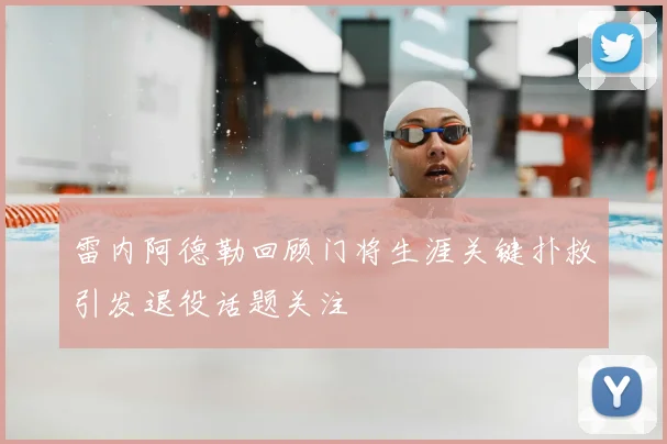 雷内阿德勒回顾门将生涯关键扑救引发退役话题关注