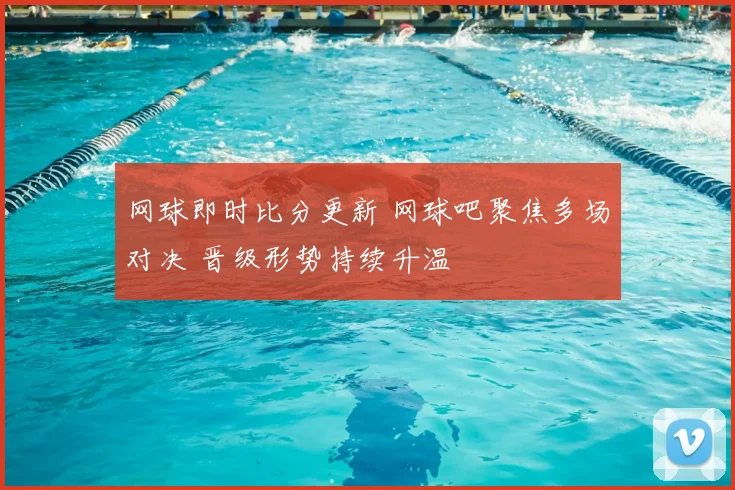 网球即时比分更新 网球吧聚焦多场对决 晋级形势持续升温