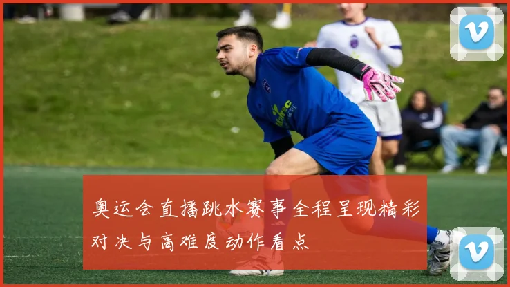 奥运会直播跳水赛事全程呈现精彩对决与高难度动作看点