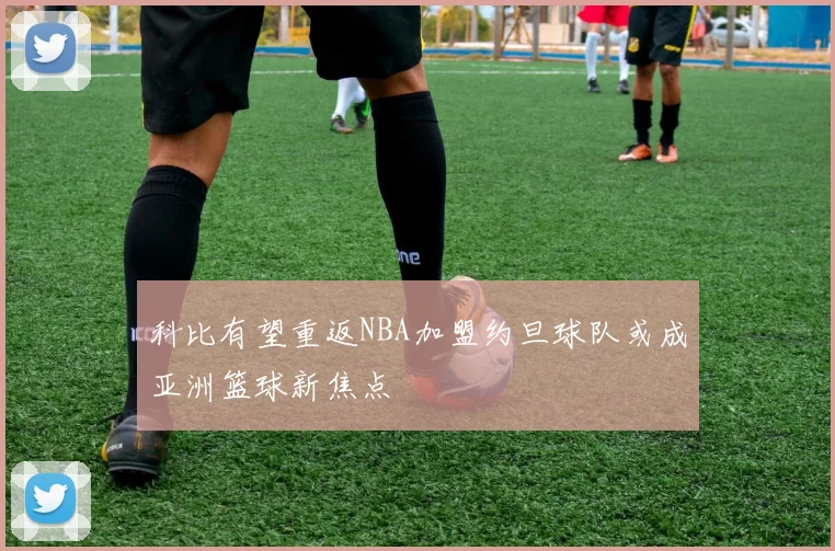 科比有望重返NBA加盟约旦球队或成亚洲篮球新焦点