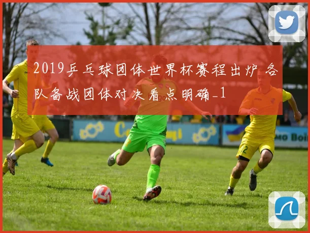 2019乒乓球团体世界杯赛程出炉 各队备战团体对决看点明确_1