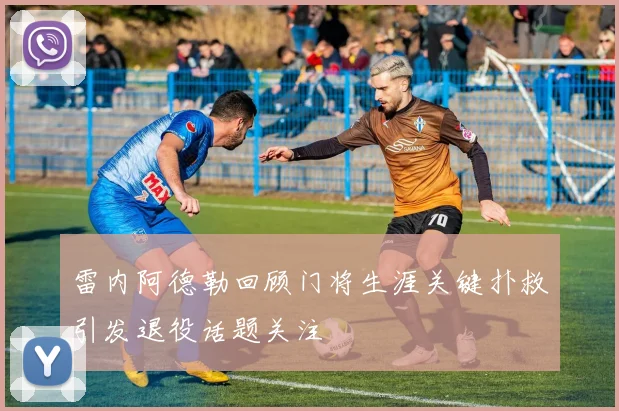 雷内阿德勒回顾门将生涯关键扑救引发退役话题关注
