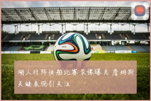 湖人对阵快船比赛录像曝光 詹姆斯关键表现引关注