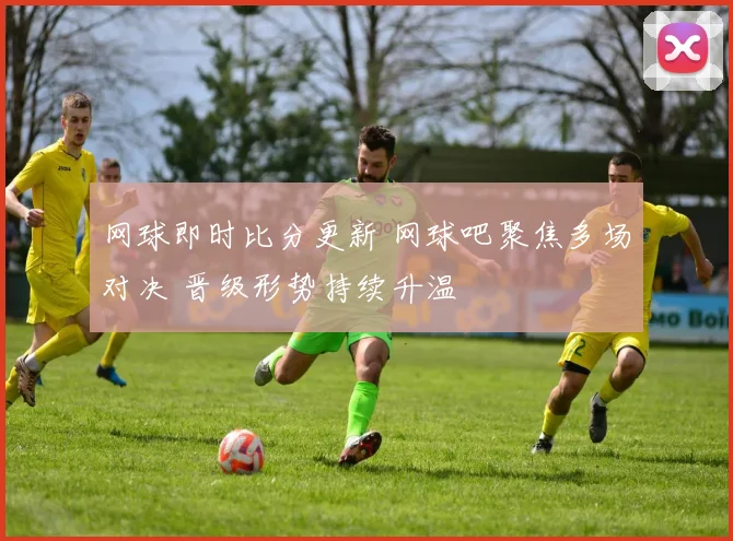 网球即时比分更新 网球吧聚焦多场对决 晋级形势持续升温