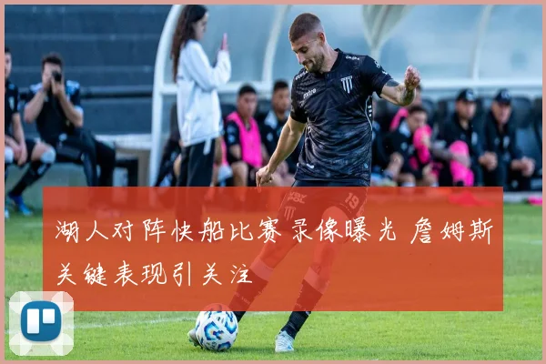 湖人对阵快船比赛录像曝光 詹姆斯关键表现引关注