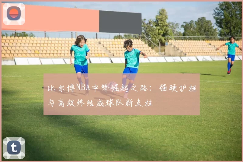 比尔博NBA中锋崛起之路：强硬护框与高效终结成球队新支柱