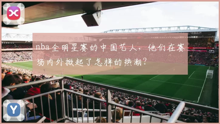 nba全明星赛的中国艺人，他们在赛场内外掀起了怎样的热潮？