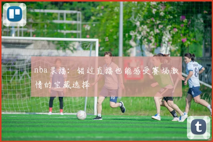 nba录播：错过直播也能感受赛场激情的宝藏选择