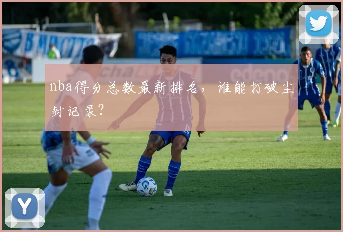 nba得分总数最新排名，谁能打破尘封记录？