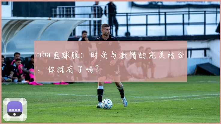 nba蓝球服：时尚与激情的完美结合，你拥有了吗？