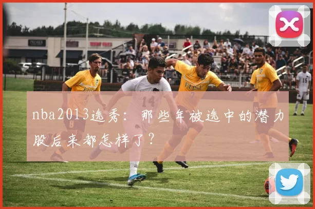 nba2013选秀:那些年被选中的潜力股后来都怎样了?