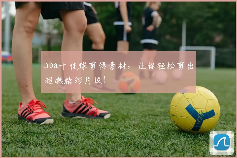 nba十佳球剪辑素材，让你轻松剪出超燃精彩片段！
